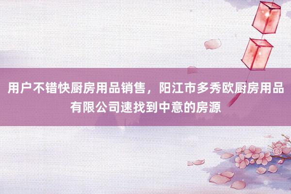 用户不错快厨房用品销售，阳江市多秀欧厨房用品有限公司速找到中意的房源