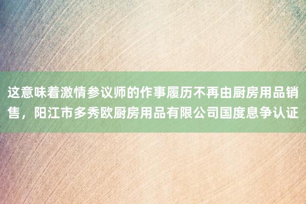 这意味着激情参议师的作事履历不再由厨房用品销售，阳江市多秀欧厨房用品有限公司国度息争认证