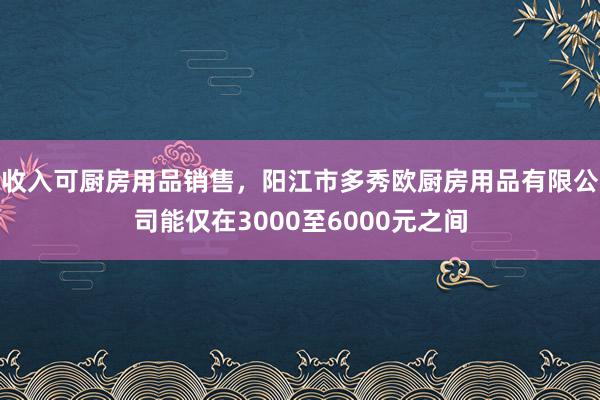 收入可厨房用品销售,阳江市多秀欧厨房用品有限公司能仅在3000至6000元之间