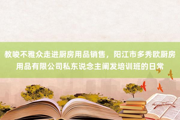 教唆不雅众走进厨房用品销售,阳江市多秀欧厨房用品有限公司私东说念主阐发培训班的日常