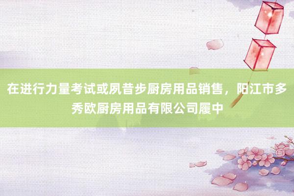 在进行力量考试或夙昔步厨房用品销售，阳江市多秀欧厨房用品有限公司履中