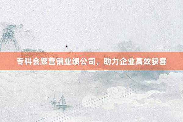 专科会聚营销业绩公司，助力企业高效获客