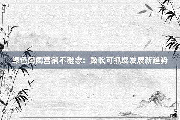 绿色阛阓营销不雅念：鼓吹可抓续发展新趋势